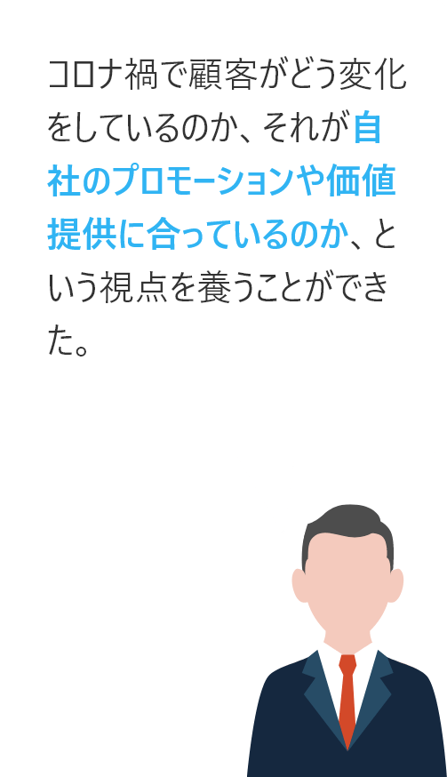 コロナ禍で顧客がどう変化をしているのか、それが自社のプロモーションや価値提供に合っているのか、という視点を養うことができた。