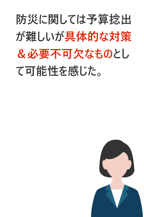 防災に関しては予算捻出が難しいが具体的な対策＆必要不可欠なものとして可能性を感じた。